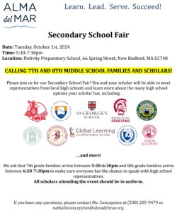 Secondary School Fair   Date: Tuesday, October 1st, 2024 Time: 5:30-7:30pm Location: Nativity Preparatory School, 66 Spring Street, New Bedford, MA 02740  CALLING 7TH AND 8TH MIDDLE SCHOOL FAMILIES AND SCHOLARS!